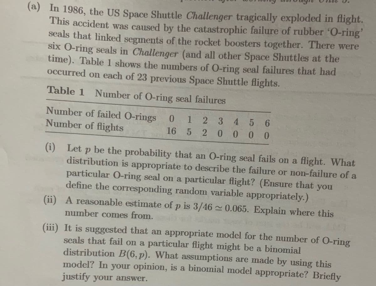 (a) In 1986, the US Space Shuttle Challenger tragically exploded in flight.
This accident was caused by the catastrophic failure of rubber 'O-ring'
seals that linked segments of the rocket boosters together. There were
six O-ring seals in Challenger (and all other Space Shuttles at the
time). Table 1 shows the numbers of O-ring seal failures that had
occurred on each of 23 previous Space Shuttle flights.
Table 1 Number of O-ring seal failures
Number of failed O-rings 0
Number of flights
12 3 4 5 6
16 5 20000
(i) Let p be the probability that an O-ring seal fails on a flight. What
distribution is appropriate to describe the failure or non-failure of a
particular O-ring seal on a particular flight? (Ensure that you
define the corresponding random variable appropriately.)
(ii)
A reasonable estimate of p is 3/46~0.065. Explain where this
number comes from.
50
(iii) It is suggested that an appropriate model for the number of O-ring
seals that fail on a particular flight might be a binomial
distribution B(6, p). What assumptions are made by using this
model? In your opinion, is a binomial model appropriate? Briefly
justify your answer.