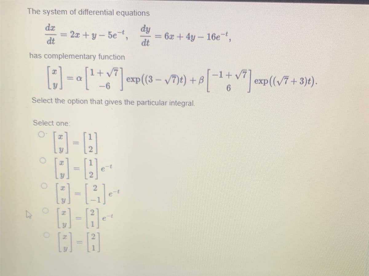 The system of differential equations
da
dt
2x+y-5e-t,
Select one:
O
has complementary function
[*] = a[¹ + √7 ] exp((3-√7) t) + B [−1+√7] exp((√7 + 3)t).
-6
6
Select the option that gives the particular integral.
11
2
2
D-A
dy
dt
e
= 6x + 4y - 16e-t,