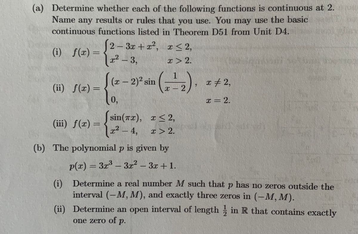 (a) Determine whether each of the following functions is continuous at 2.
Name any results or rules that you use. You may use the basic
continuous functions listed in Theorem D51 from Unit D4.
(i) f(x) =
(ii) f(x) =
(iii) f(x) =
2-3x+x²,
x² - 3,
.2
x≤ 2,
x > 2.
[(x - 2)² sin (2)
10,
sin(x), x≤ 2,
x² - 4,
x > 2.
x = 2,
p is given by
2
3x²-3x+1.
x = 2.
(b) The polynomial
p(x) = 3x³
(i) Determine a real number M such that p has no zeros outside the
interval (-M, M), and exactly three zeros in (-M, M).
(ii)
Determine an open interval of length in R that contains exactly
one zero of p.