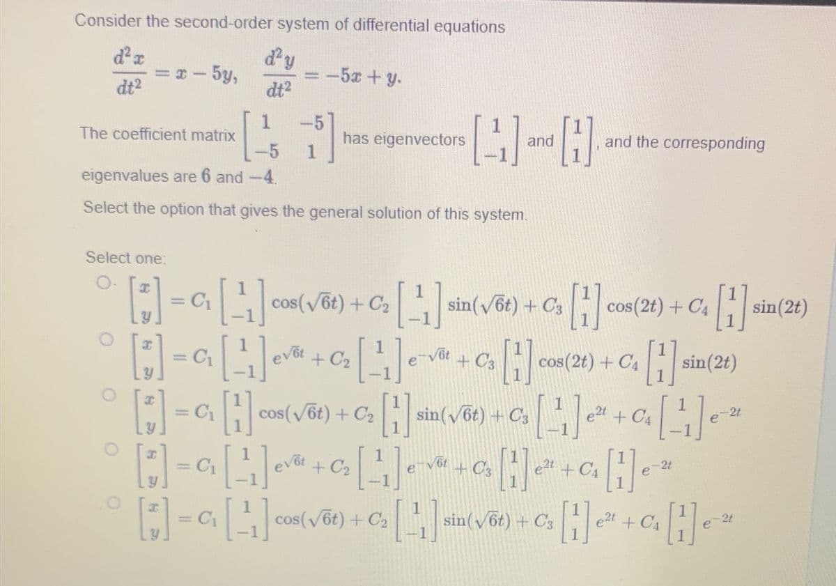 Consider the second-order system of differential equations
dy
d²x
dt²
=x-5y,
The coefficient matrix
1
-5
eigenvalues are 6 and -4.
Select the option that gives the general solution of this system.
I
dt²
C₁
-5x + y.
1
-5
11
1
has eigenvectors
Select one:
[*] = C₁ [ ¹₁ ] cos(√õt) + C₂ [ ¹₁ ] sin(√6t) + Cs [1] cos(2t) + C₁ [1]
C3
C4
sin(2t)
evot
+
Vot
C3
-
[3] = a₁ [¹₁] ev
[*] = C₁ [1] cos(√ēt) + C₂
H ₂[1]
HHHHH
[+] = C₁₂ [ ¹₁ ] ev√² + C₂ [ ¹₁ ] e-√₂ 3 [1] 2²¹
-C₂₁ [ ²₁ ] e-√² + C₂ [1]
sin(√6t) + C3 [1₁]
[1] Cos
evot
+03
e2t+CA
C₂ [4]
[1] and H
cos(√6t) + C₂
and the corresponding
cos(2t) + C4
H
e2t + C4
sin(2t)
-2t
[¹1] e ²2
-2t
e2t
sin (√6t) + C3
as He" + a₁₂H₁²
-2t
