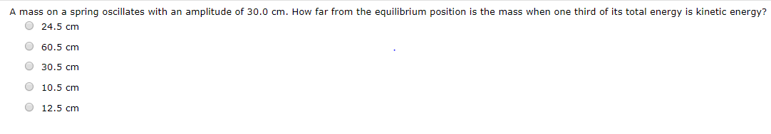 A mass on a spring oscillates with an amplitude of 30.0 cm. How far from the equilibrium position is the mass when one third of its total energy is kinetic energy?
O 24.5 cm
O 60.5 cm
O 30.5 cm
10.5 cm
12.5 cm
