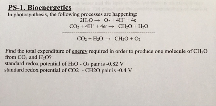 PS-1. Bioenergetics
In photosynthesis, the following processes are happening:
- O2 + 4H* + 4e
- CH2O + H2O
2H2O
CO2 + 4H* + 4e -
CO2 + H2O → CH2O+O2
Find the total expenditure of energy required in order to produce one molecule of CH2O
from CO2 and H2O?
standard redox potential of H2O - O2 pair is -0.82 V
standard redox potential of CO2 - CH2O pair is -0.4 V
