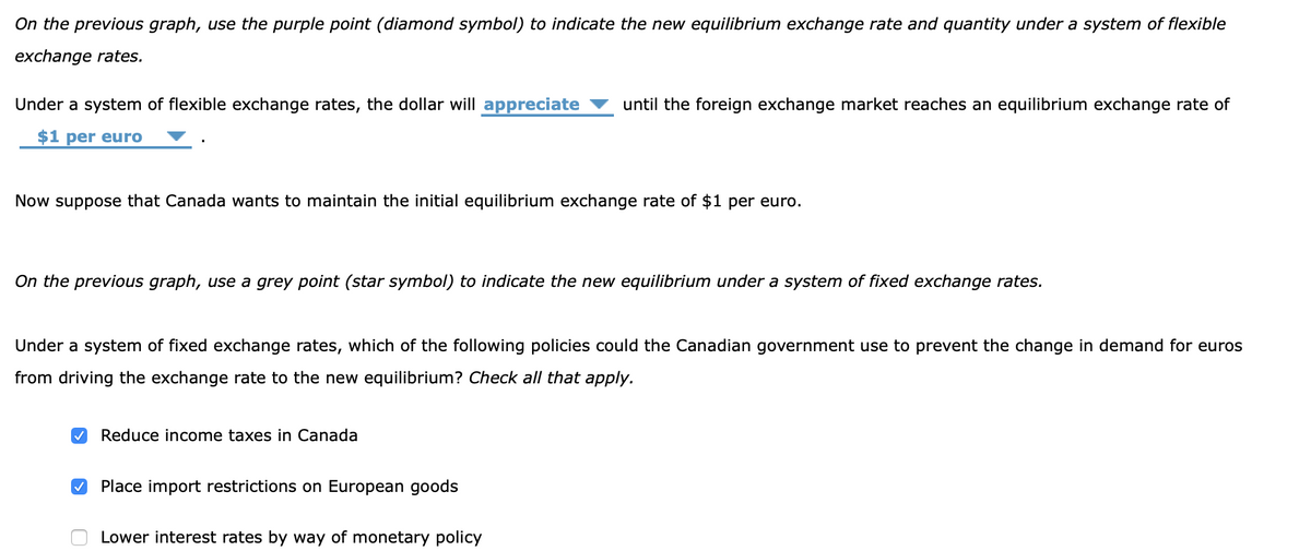 On the previous graph, use the purple point (diamond symbol) to indicate the new equilibrium exchange rate and quantity under a system of flexible
exchange rates.
Under a system of flexible exchange rates, the dollar will appreciate until the foreign exchange market reaches an equilibrium exchange rate of
$1 per euro
Now suppose that Canada wants to maintain the initial equilibrium exchange rate of $1 per euro.
On the previous graph, use a grey point (star symbol) to indicate the new equilibrium under a system of fixed exchange rates.
Under a system of fixed exchange rates, which of the following policies could the Canadian government use to prevent the change in demand for euros
from driving the exchange rate to the new equilibrium? Check all that apply.
✓ Reduce income taxes in Canada
✓ Place import restrictions on European goods
Lower interest rates by way of monetary policy
