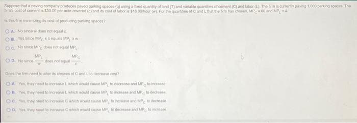 Suppose that a paving company produces paved parking tpaces (4) uning a fued quantity of land (T) and variablo quantites of cement (C) and labor (L) The fim currently paving 1,000 parking spaces- The
firm's cost of cement is $30 00 per acre covered (c) and its cost of labor is $10 0ohour w. For the quantbes of Cand Lthat the fim has chosen, MP. = 00 and MP 4.
is ths firm minimzing its cost of produong parking spaces?
OA No since w does not equal e
OB Yus since MPC xcequals MP xW
OG. No since MP. does not equal MP
OD. No snce
MP
does not equual
MP.
Does the firm need to ater its choces of Cand L lo decrease cout?
OA Yes, they need to increate Lwhich would couse MP, to decrease and MP, to increase.
OR Yes, they need to increase Lwhich would cause MP, lo increase and MP, lo dedease
Oc Yus, they need to incroase Cwhich would cause MP, to inorease and MP to decrease
OD, Y they nued to increase Cwhich would cane MP, to decrase and MP. o nerease
