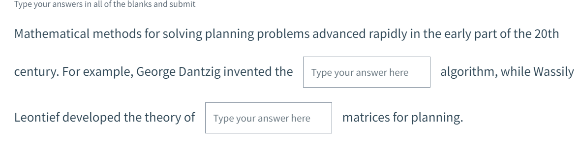 Type your answers in all of the blanks and submit
Mathematical methods for solving planning problems advanced rapidly in the early part of the 20th
century. For example, George Dantzig invented the
Type your answer here
algorithm, while Wassily
Leontief developed the theory of
Type your answer here
matrices for planning.
