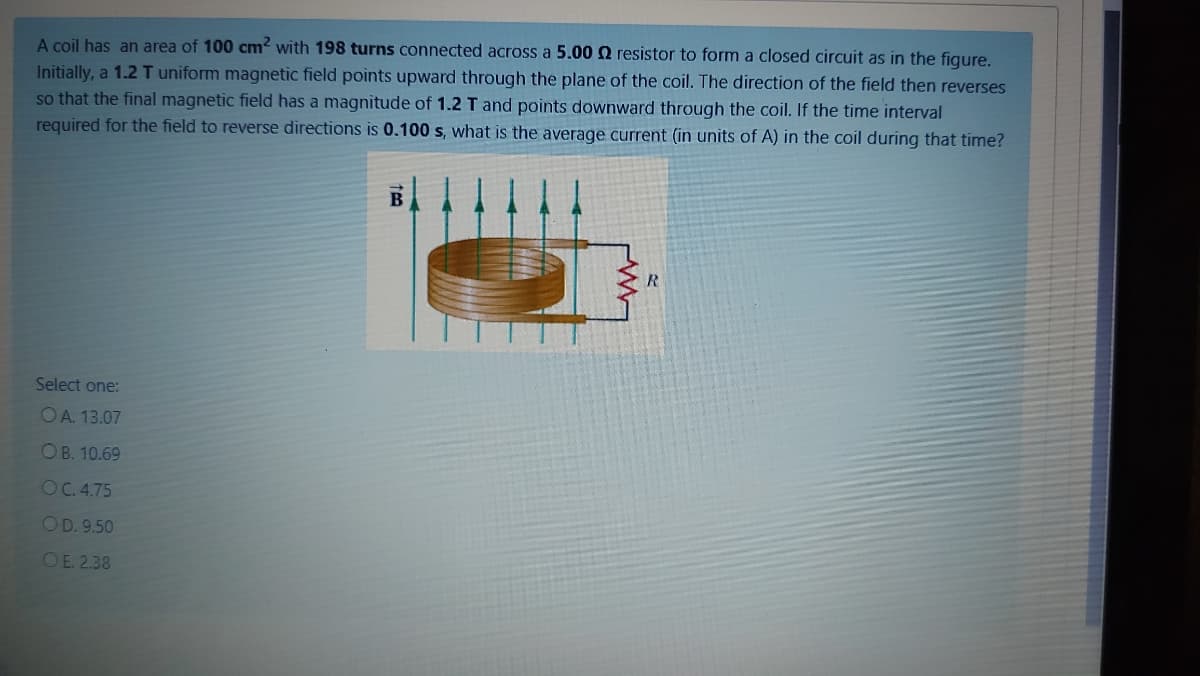 A coil has an area of 100 cm? with 198 turns connected across a 5.00 Q resistor to form a closed circuit as in the figure.
Initially, a 1.2 T uniform magnetic field points upward through the plane of the coil. The direction of the field then reverses
so that the final magnetic field has a magnitude of 1.2 T and points downward through the coil. If the time interval
required for the field to reverse directions is 0.100 s, what is the average current (in units of A) in the coil during that time?
Select one:
OA. 13.07
ОВ. 10.69
OC.4.75
OD. 9.50
OE 2.38
