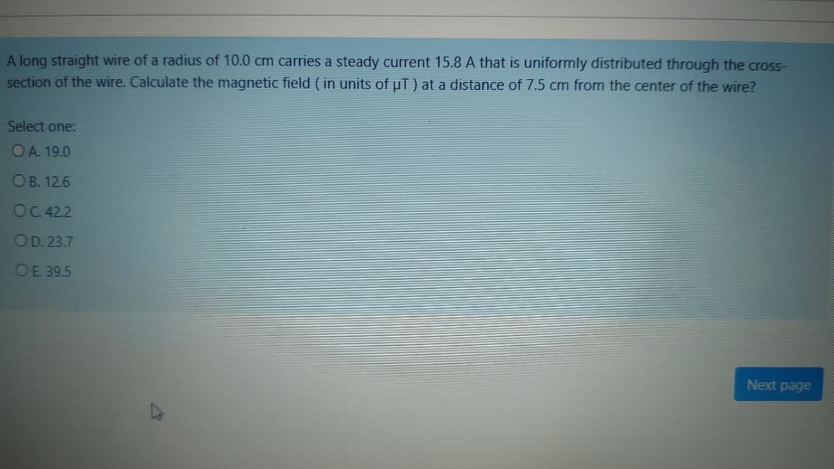 A long straight wire of a radius of 10.0 cm carries a steady current 15.8 A that is uniformly distributed through the cross-
section of the wire. Calculate the magnetic field ( in units of uT) at a distance of 7.5 cm from the center of the wire?
Select one:
OA. 19.0
ОВ. 12.6
ОС.42.2
OD. 23.7
OE. 39.5
Next page
