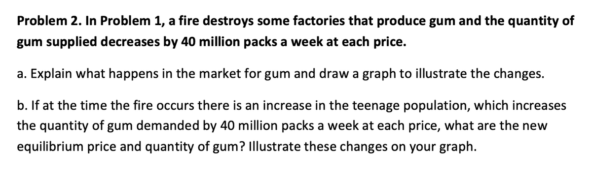 Problem 2. In Problem 1, a fire destroys some factories that produce gum and the quantity of
gum supplied decreases by 40 million packs a week at each price.
a. Explain what happens in the market for gum and draw a graph to illustrate the changes.
b. If at the time the fire occurs there is an increase in the teenage population, which increases
the quantity of gum demanded by 40 million packs a week at each price, what are the new
equilibrium price and quantity of gum? Illustrate these changes on your graph.
