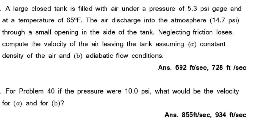 . A large closed tank is filled with air under a pressure of 5.3 psi gage and
at a temperature of 65°F. The air discharge into the atmosphere (14.7 psi)
through a small opening in the side of the tank. Neglecting friction loses,
compute the velocity of the air leaving the tank assuming (a) constant
density of the air and (b) adiabatic flow conditions.
Ans. 692 ft/sec, 728 ft /sec
. For Problem 40 if the pressure were 10.0 psi, what would be the velocity
for (a) and for (b)?
Ans. 855ft/sec, 934 ft/sec