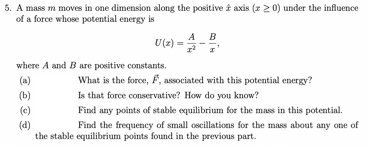 5. A mass m moves in one dimension along the positive âî axis (x > 0) under the influence
of a force whose potential energy is
A
В
U (x)
x2
where A and B are positive constants.
(a)
What is the force, F, associated with this potential energy?
(b)
Is that force conservative? How do
you
know?
(c)
Find any points of stable equilibrium for the mass in this potential.
(d)
the stable equilibrium points found in the previous part.
Find the frequency of small oscillations for the mass about any one of

