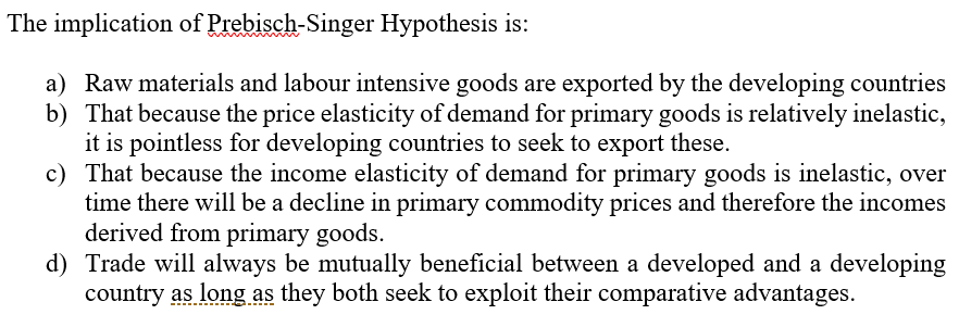 The implication of Prebisch-Singer Hypothesis is:
a) Raw materials and labour intensive goods are exported by the developing countries
b) That because the price elasticity of demand for primary goods is relatively inelastic,
it is pointless for developing countries to seek to export these.
c) That because the income elasticity of demand for primary goods is inelastic, over
time there will be a decline in primary commodity prices and therefore the incomes
derived from primary goods.
d) Trade will always be mutually beneficial between a developed and a developing
country as long as they both seek to exploit their comparative advantages.
