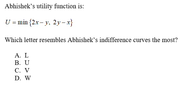Abhishek's utility function is:
U = min {2.x – y, 2y– x}
Which letter resembles Abhishek's indifference curves the most?
А. L
В. U
С. V
D. W

