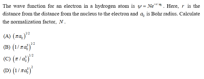 The wave function for an electron in a hydrogen atom is w = Ne. Here, r is the
distance from the distance from the nucleus to the electron and a, is Bohr radius. Calculate
the normalization factor, N.
(A) (7a,)"
(B) (1/ 7až)
(C) (z/a¿)**
(D) (1/ za})
1/2
1/2
(C) (7 / a)
