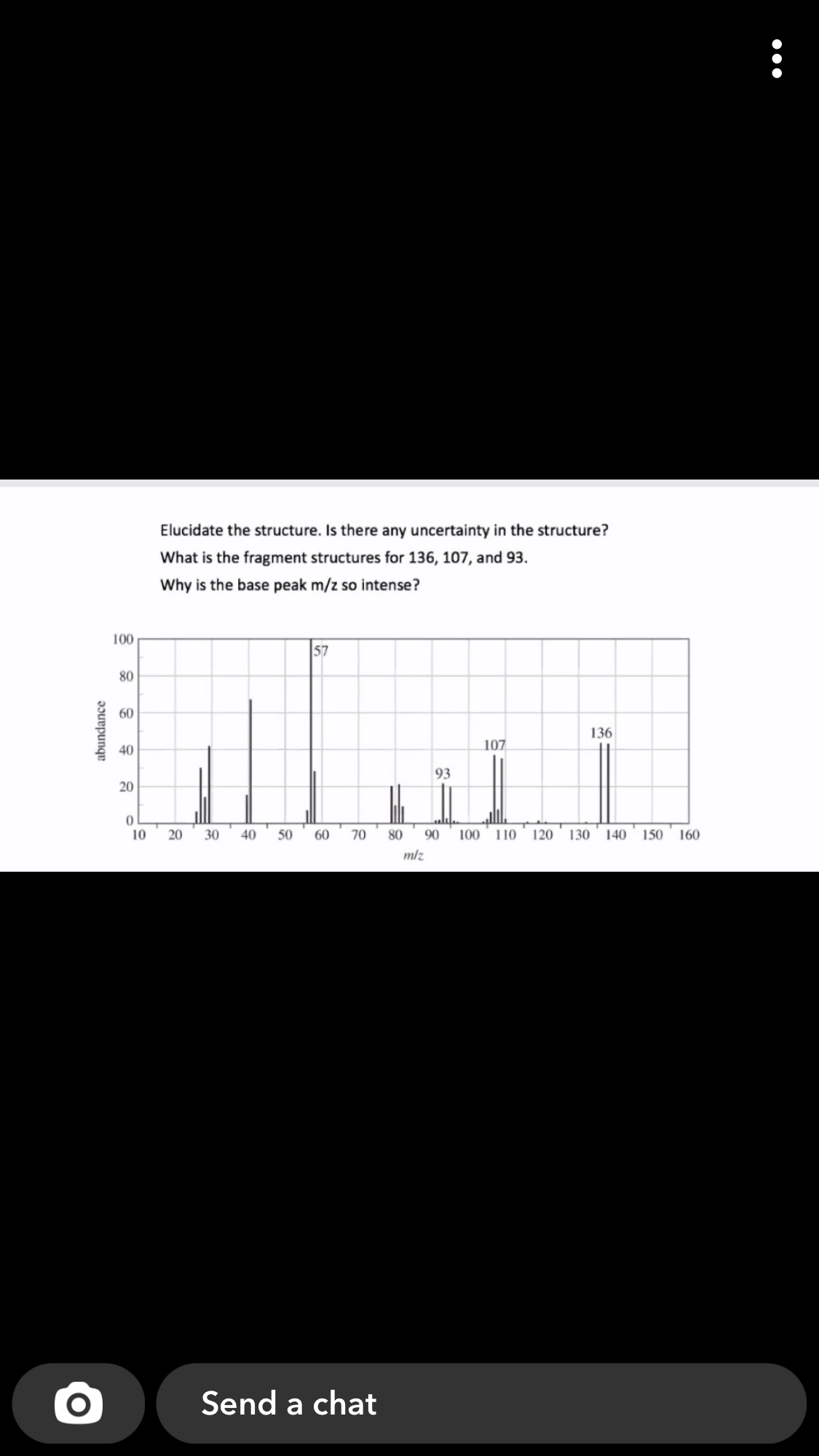 Elucidate the structure. Is there any uncertainty in the structure?
What is the fragment structures for 136, 107, and 93.
Why is the base peak m/z so intense?
100
57
80
60
136
107
40
93
20
10
20
30
40
50
60
70
80
90
100 110
120 130
140
150 160
mlz
Send a chat
abundance
