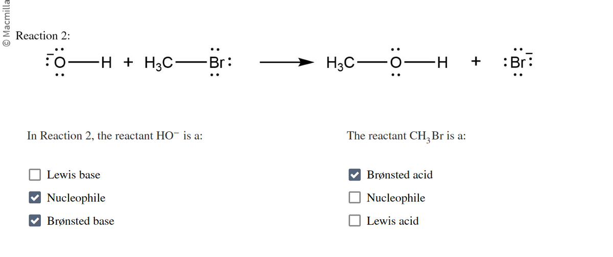 Ⓒ Macmilla
Reaction 2:
50-
-H + H³C·
In Reaction 2, the reactant HO¯ is a:
Lewis base
Nucleophile
✔ Brønsted base
Br:
H3C-
:O:
-H
I
The reactant CH₂ Br is a:
Brønsted acid
Nucleophile
Lewis acid
+
:Br:
