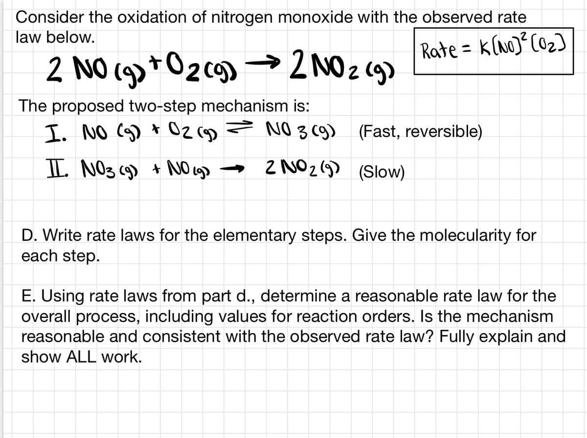 Consider the oxidation of nitrogen monoxide with the observed rate
law below.
Rate = k(no)°C02)
2 NO (g)+O2cg) →2 NO z (g>
2NO2 (g)
The proposed two-step mechanism is:
I. NO (g) * Oz (g) = N03 c9)
(Fast, reversible)
I NO3 (9) + NO cg> →
2 NO2(9) (Slow)
D. Write rate laws for the elementary steps. Give the molecularity for
each step.
E. Using rate laws from part d., determine a reasonable rate law for the
overall process, including values for reaction orders. Is the mechanism
reasonable and consistent with the observed rate law? Fully explain and
show ALL work.
