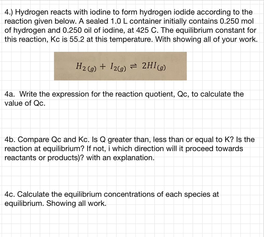 4.) Hydrogen reacts with iodine to form hydrogen iodide according to the
reaction given below. A sealed 1.0 L container initially contains 0.250 mol
of hydrogen and 0.250 oil of iodine, at 425 C. The equilibrium constant for
this reaction, Kc is 55.2 at this temperature. With showing all of your work.
H2 (e) + I29) = 2HI)
4a. Write the expression for the reaction quotient, Qc, to calculate the
value of Qc.
4b. Compare Qc and Kc. Is Q greater than, less than or equal to K? Is the
reaction at equilibrium? If not, i which direction will it proceed towards
reactants or products)? with an explanation.
4c. Calculate the equilibrium concentrations of each species at
equilibrium. Showing all work.
