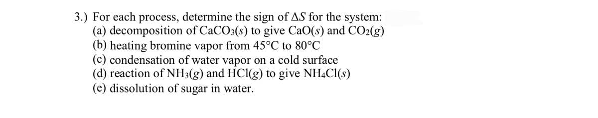 3.) For each process, determine the sign of AS for the system:
(a) decomposition of CaCO3(s) to give CaO(s) and CO2(g)
(b) heating bromine vapor from 45°C to 80°C
(c) condensation of water vapor on a cold surface
(d) reaction of NH3(g) and HCl(g) to give NH4CI(s)
(e) dissolution of sugar in water.
