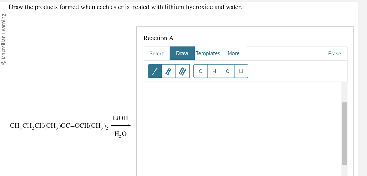 Macmillan Learning
Draw the products formed when each ester is treated with lithium hydroxide and water.
CH₂CH₂CH(CH₂)OC=OCH(CH3)2
LiOH
H₂O
Reaction A
Select Draw Templates More
C H OLI
Erase