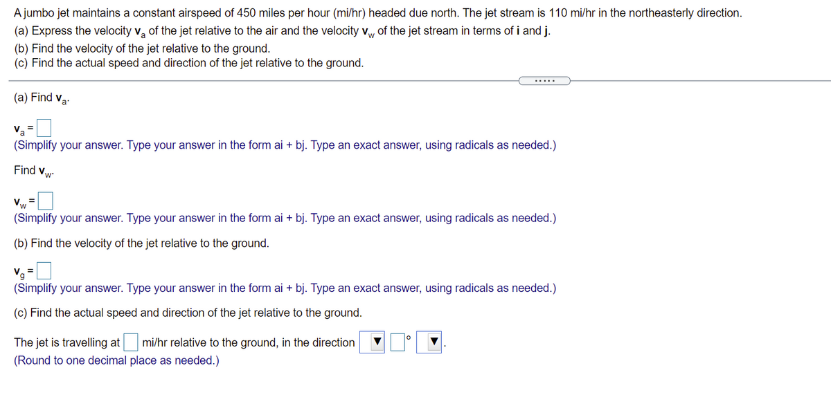 A jumbo jet maintains a constant airspeed of 450 miles per hour (mi/hr) headed due north. The jet stream is 110 mi/hr in the northeasterly direction.
(a) Express the velocity v, of the jet relative to the air and the velocity vw of the jet stream in terms of i and j.
(b) Find the velocity of the jet relative to the ground.
(c) Find the actual speed and direction of the jet relative to the ground.
.....
(a) Find va:
Va
(Simplify your answer. Type your answer in the form ai + bj. Type an exact answer, using radicals as needed.)
Find vw
Vw
(Simplify your answer. Type your answer in the form ai + bj. Type an exact answer, using radicals as needed.)
(b) Find the velocity of the jet relative to the ground.
Va =
(Simplify your answer. Type your answer in the form ai + bj. Type an exact answer, using radicals as needed.)
(c) Find the actual speed and direction of the jet relative to the ground.
The jet is travelling at
mi/hr relative to the ground, in the direction
(Round to one decimal place as needed.)
