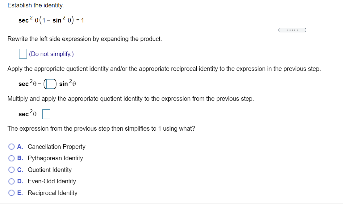 Establish the identity.
sec? e(1- sin? ө) - 1
.....
Rewrite the left side expression by expanding the product.
|(Do not simplify.)
Apply the appropriate quotient identity and/or the appropriate reciprocal identity to the expression in the previous step.
sec20 - ( ) sin
20
Multiply and apply the appropriate quotient identity to the expression from the previous step.
sec20-|
The expression from the previous step then simplifies to 1 using what?
O A. Cancellation Property
O B. Pythagorean Identity
O C. Quotient Identity
D. Even-Odd Identity
O E. Reciprocal Identity
