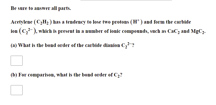 Be sure to answer all parts.
Acetylene (C2H2 ) has a tendency to lose two protons (H*) and form the carbide
ion (C,?- ), which is present in a number of ionic compounds, such as CaC2 and MgC2.
(a) What is the bond order of the carbide dianion C,²-?
(b) For comparison, what is the bond order of C2?
