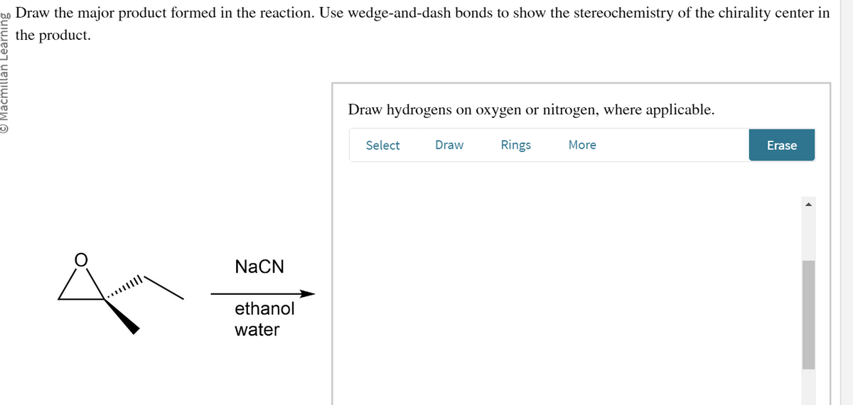 © Macmillan L
Draw the major product formed in the reaction. Use wedge-and-dash bonds to show the stereochemistry of the chirality center in
the product.
NaCN
ethanol
water
Draw hydrogens on oxygen or nitrogen, where applicable.
Select
Draw
Rings
More
Erase