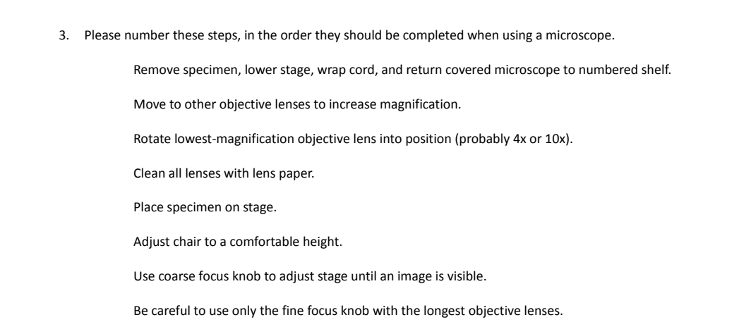 3.
Please number these steps, in the order they should be completed when using a microscope.
Remove specimen, lower stage, wrap cord, and return covered microscope to numbered shelf.
Move to other objective lenses to increase magnification.
Rotate lowest-magnification objective lens into position (probably 4x or 10x).
Clean all lenses with lens paper.
Place specimen on stage.
Adjust chair to a comfortable height.
Use coarse focus knob to adjust stage until an image is visible.
Be careful to use only the fine focus knob with the longest objective lenses.