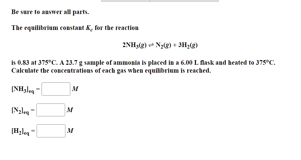 Be sure to answer all parts.
The equilibrium constant Kc for the reaction
2NH3(g) = N2(g) + 3H2(g)
is 0.83 at 375°C. A 23.7 g sample of ammonia is placed in a 6.00 L flask and heated to 375°C.
Calculate the concentrations of each gas when equilibrium is reached.
[NH3leq
M
[N2leg =
M
[H2leq
M
