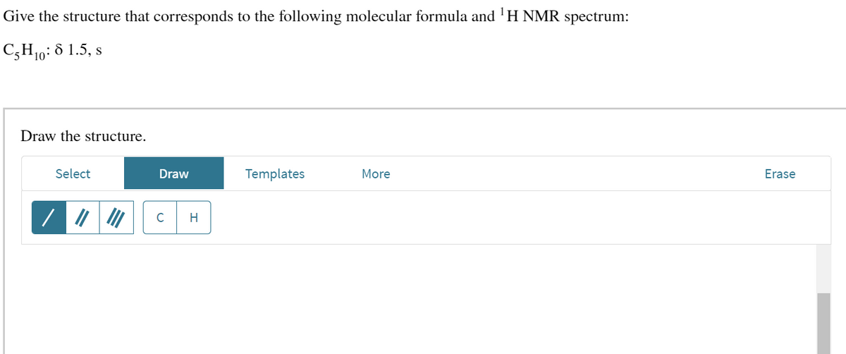 Give the structure that corresponds to the following molecular formula and ¹H NMR spectrum:
C5H₁0:8 1.5, s
Draw the structure.
Select
Draw
H
Templates
More
Erase