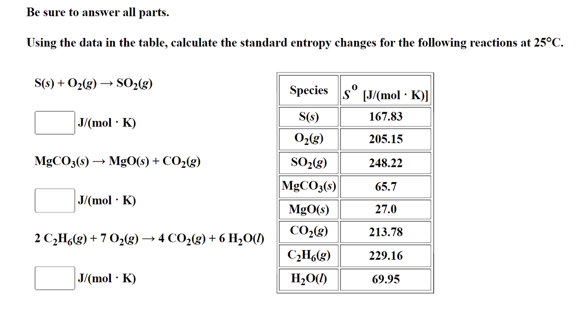 Be sure to answer all parts.
Using the data in the table, calculate the standard entropy changes for the following reactions at 25°C.
S(s) + O2(g) → SO2(g)
Species s° [J/(mol · K)]
S(s)
167.83
J/(mol · K)
O2(g)
205.15
MGCO3(s) → MgO(s) + CO2(g)
SO2(g)
248.22
MGCO3(s)
65.7
J/(mol · K)
MgO(s)
27.0
CO2(g)
213.78
2 C,H(g) + 7 02(g) → 4 CO2(g) + 6 H2O(1)
C¿Hó(g)
229.16
J/(mol · K)
H,O(1)
69.95
