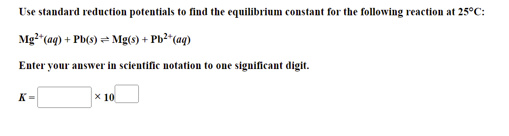 Use standard reduction potentials to find the equilibrium constant for the following reaction at 25°C:
Mg?*(aq) + Pb(s) =Mg(s) + Pb2+(aq)
Enter your answer in scientific notation to one significant digit.
K =
× 10
