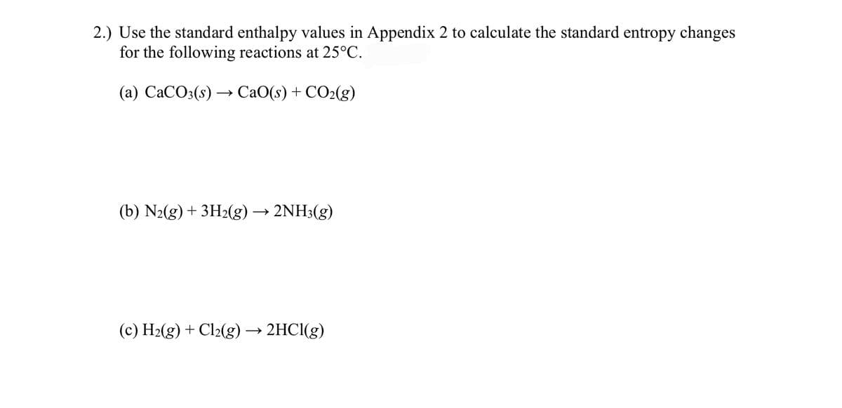 2.) Use the standard enthalpy values in Appendix 2 to calculate the standard entropy changes
for the following reactions at 25°C.
(а) СаСО3(s) —> СаO(s) + CO2(g)
(b) N2(g) + 3H2(g) -
· 2NH3(g)
(c) H2(g) + Cl2(g) → 2HC1(g)
