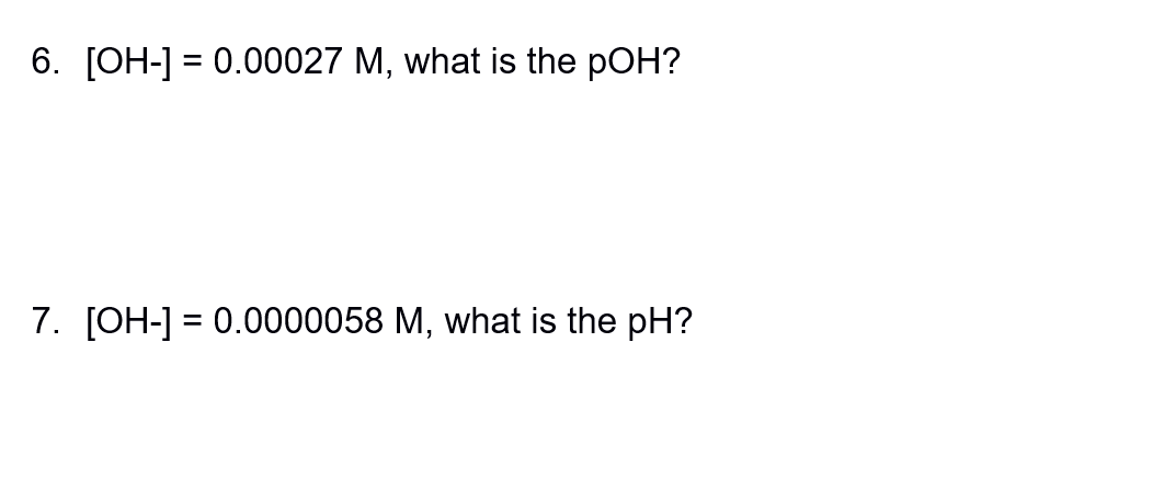 6. [OH-] = 0.00027 M, what is the pOH?
7. [OH-] = 0.0000058 M, what is the pH?