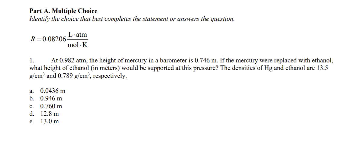 Part A. Multiple Choice
Identify the choice that best completes the statement or answers the question.
L·atm
R = 0.08206
mol · K
1.
At 0.982 atm, the height of mercury in a barometer is 0.746 m. If the mercury were replaced with ethanol,
what height of ethanol (in meters) would be supported at this pressure? The densities of Hg and ethanol are 13.5
g/cm³ and 0.789 g/cm³, respectively.
а.
0.0436 m
b. 0.946 m
с.
0.760 m
d.
12.8 m
е.
13.0 m
