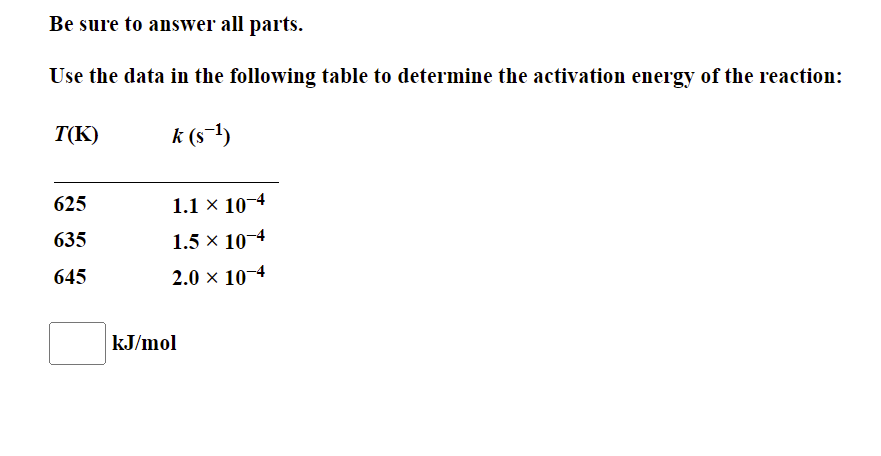 Be sure to answer all parts.
Use the data in the following table to determine the activation energy of the reaction:
T(K)
k (s-1)
625
1.1 × 10-4
635
1.5 x 10-4
645
2.0 x 10-4
kJ/mol
