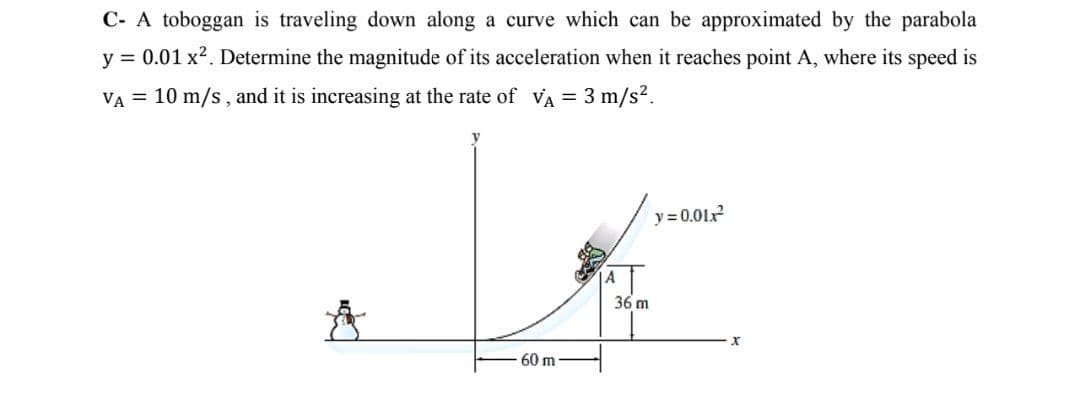 C- A toboggan is traveling down along a curve which can be approximated by the parabola
y = 0.01 x2. Determine the magnitude of its acceleration when it reaches point A, where its speed is
VA = 10 m/s , and it is increasing at the rate of vVA = 3 m/s?.
y = 0.01x
A
36 m
60 m
