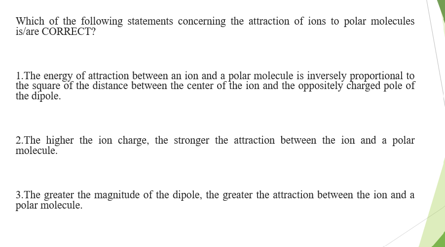 Which of the following statements concerning the attraction of ions to polar molecules
is/are CORRECT?
1.The energy of attraction between an ion and a polar molecule is inversely proportional to
the square of the distance between the center of the ion and the oppositely charged pole of
the dipole.
2.The higher the ion charge, the stronger the attraction between the ion and a polar
molecule.
3.The greater the magnitude of the dipole, the greater the attraction between the ion and a
polar molecule.
