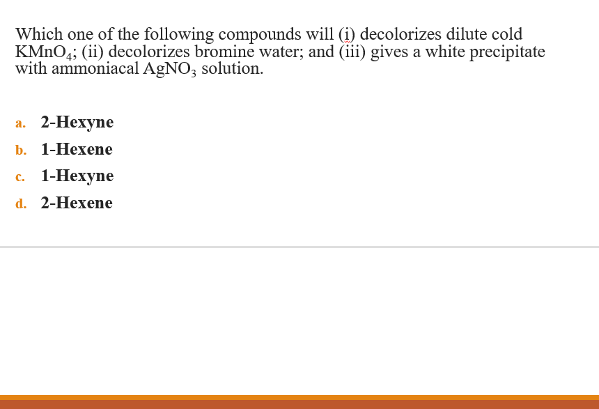 Which one of the following compounds will (i) decolorizes dilute cold
KMNO4; (ii) decolorizes bromine water; and (ii) gives a white precipitate
with ammoniacal AgNO, solution.
а. 2-Нехуne
b. 1-Нехenе
с. 1-Нехуne
d. 2-Hexene
