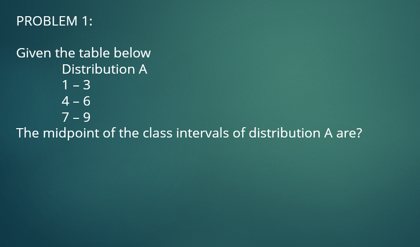 PROBLEM 1:
Given the table below
Distribution A
1 - 3
4 - 6
7-9
The midpoint of the class intervals of distribution A are?
