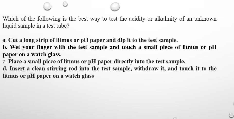 Which of the following is the best way to test the acidity or alkalinity of an unknown
liquid sample in a test tube?
a. Cut a long strip of litmus or pH paper and dip it to the test sample.
b. Wet your finger with the test sample and touch a small piece of litmus or pH
paper on a watch glass.
c. Place a small piece of litmus or pH paper directly into the test sample.
d. Insert a clean stirring rod into the test sample, withdraw it, and touch it to the
litmus or pH paper on a watch glass
