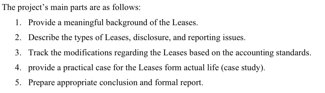 The project's main parts are as follows:
1. Provide a meaningful background of the Leases.
2. Describe the types of Leases, disclosure, and reporting issues.
3. Track the modifications regarding the Leases based on the accounting standards.
4. provide a practical case for the Leases form actual life (case study).
5. Prepare appropriate conclusion and formal report.
