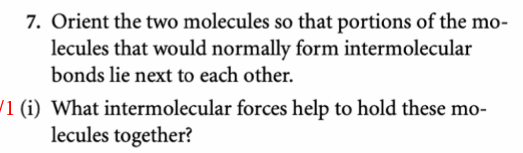 7. Orient the two molecules so that portions of the mo-
lecules that would normally form intermolecular
bonds lie next to each other.
/1 (i) What intermolecular forces help to hold these mo-
lecules together?