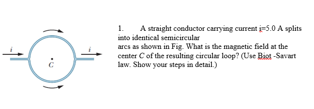 1.
A straight conductor carrying current i=5.0 A splits
into identical semicircular
arcs as shown in Fig. What is the magnetic field at the
center C of the resulting circular loop? (Use Biot -Savart
law. Show your steps in detail.)
