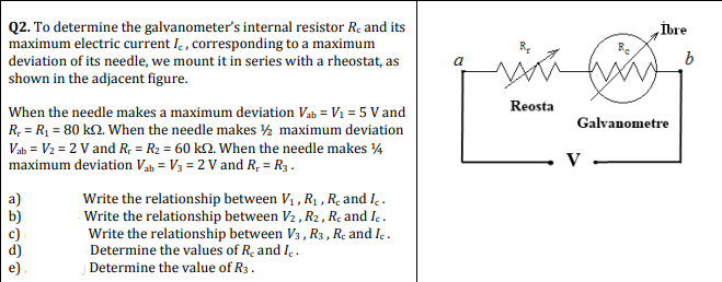 Q2. To determine the galvanometer's internal resistor Re and its
maximum electric current I. , corresponding to a maximum
deviation of its needle, we mount it in series with a rheostat, as
shown in the adjacent figure.
İbre
Reosta
When the needle makes a maximum deviation Vab = V1 = 5 V and
Galvanometre
R, = RỊ = 80 k2. When the needle makes ½ maximum deviation
Vab = V2 = 2 V and R; = R2 = 60 k2. When the needle makes ¼
maximum deviation Vab = V3 = 2 V and R, = R3 .
V
Write the relationship between V1 , R1 , R. and I.
Write the relationship between V2 , R2 , Re and Ic.
Write the relationship between V3 , R3 , Re and Ic.
Determine the values of R- and I .
Determine the value of R3.
a)
b)
