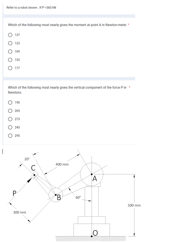 I
Refer to a robot shown. If P =360 kN
Which of the following most nearly gives the moment at point A in Newton-meter. *
137
123
O O
109
153
177
Which of the following most nearly gives the vertical component of the force P in *
Newtons.
190
265
273
243
295
P
20°
300 mm
с
400 mm
B
60°
A
O
500 mm