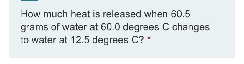 How much heat is released when 60.5
grams of water at 60.0 degrees C changes
to water at 12.5 degrees C? *
