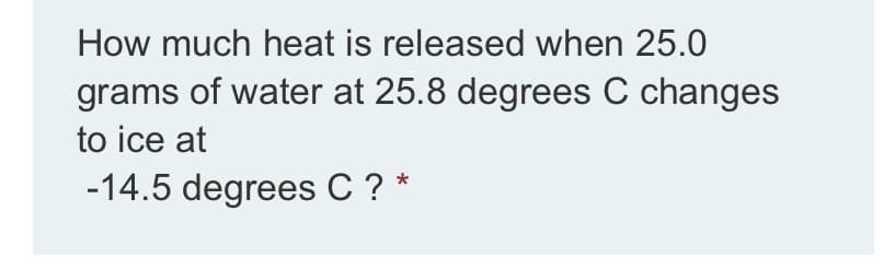 How much heat is released when 25.0
grams of water at 25.8 degrees C changes
to ice at
-14.5 degrees C ? *
