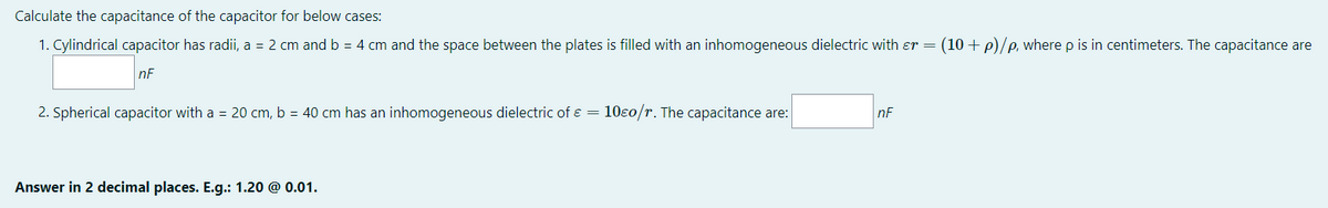 Calculate the capacitance of the capacitor for below cases:
1. Cylindrical capacitor has radii, a = 2 cm and b = 4 cm and the space between the plates is filled with an inhomogeneous dielectric with er = (10 +p)/e, where p is in centimeters. The capacitance are
nF
2. Spherical capacitor with a = 20 cm, b = 40 cm has an inhomogeneous dielectric of ɛ = 10ɛ0/r. The capacitance are:
nF
Answer in 2 decimal places. E.g.: 1.20 @ 0.01.
