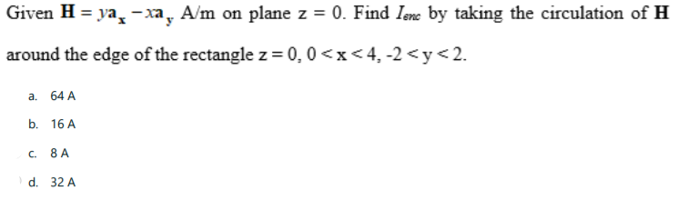 Given H = ya - xa, A/m on plane z = 0. Find Iene by taking the circulation of H
around the edge of the rectangle z = 0, 0 <x< 4, -2 <y<2.
a. 64 A
b. 16 A
C.
8 A
d. 32 A
